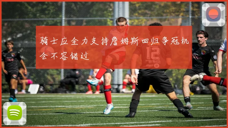 骑士应全力支持詹姆斯回归争冠机会不容错过