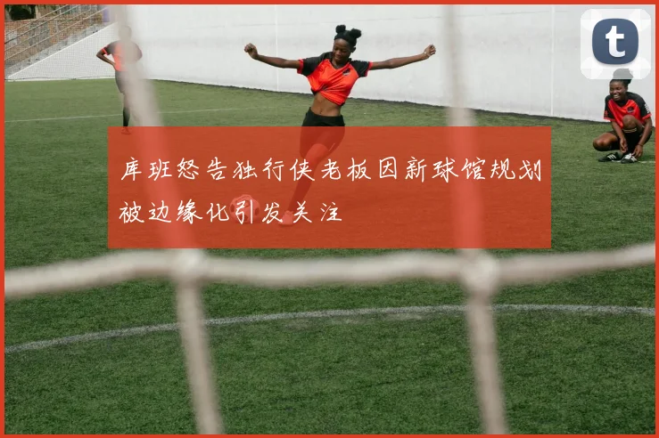 库班怒告独行侠老板因新球馆规划被边缘化引发关注