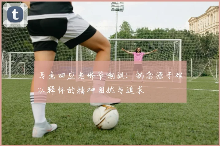马竞回应老佛爷嘲讽：执念源于难以释怀的精神困扰与追求