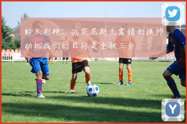 铃木彩艳:战突尼斯无需猜测换帅动机我们的目标是全取三分