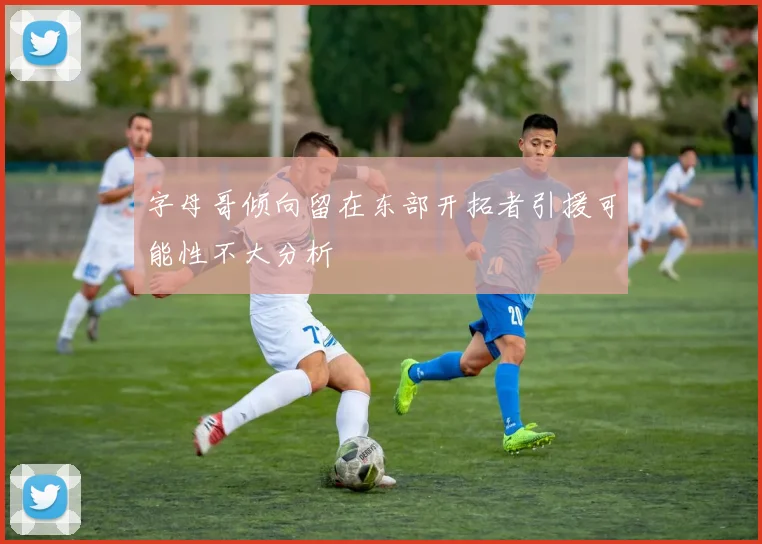 字母哥倾向留在东部开拓者引援可能性不大分析