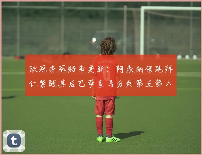 欧冠夺冠赔率更新：阿森纳领跑拜仁紧随其后巴萨皇马分列第五第六位