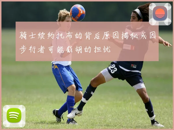 骑士续约托布的背后原因揭秘或因步行者可能截胡的担忧