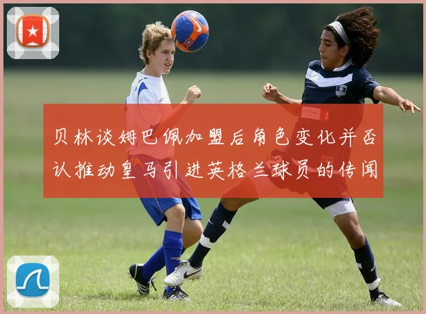 贝林谈姆巴佩加盟后角色变化并否认推动皇马引进英格兰球员的传闻