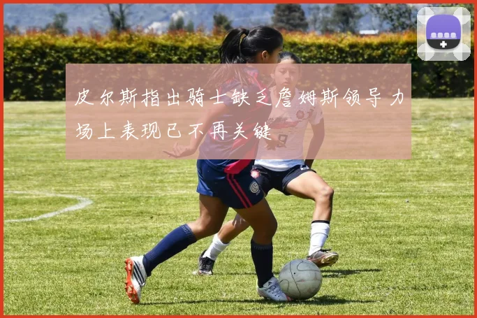 皮尔斯指出骑士缺乏詹姆斯领导力场上表现已不再关键