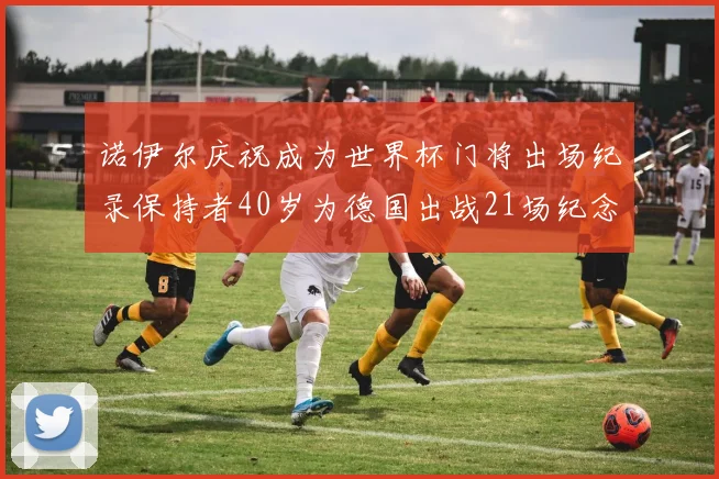 诺伊尔庆祝成为世界杯门将出场纪录保持者40岁为德国出战21场纪念照曝光