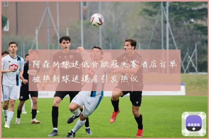 阿森纳球迷低价欧冠决赛酒店订单被热刺球迷退房引发热议
