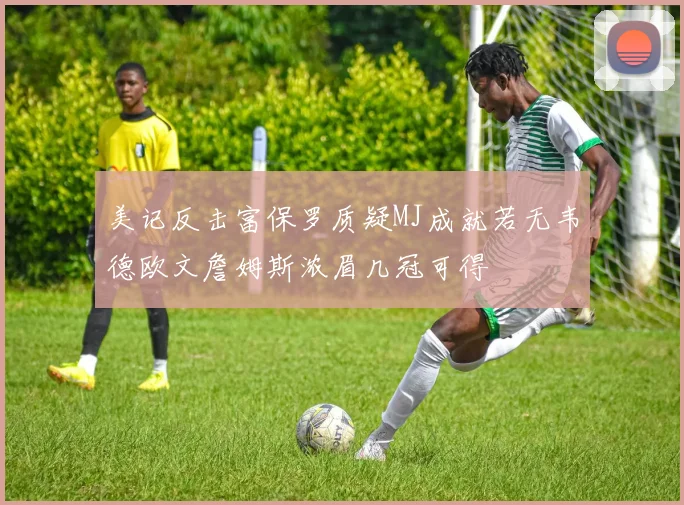 美记反击富保罗质疑MJ成就若无韦德欧文詹姆斯浓眉几冠可得