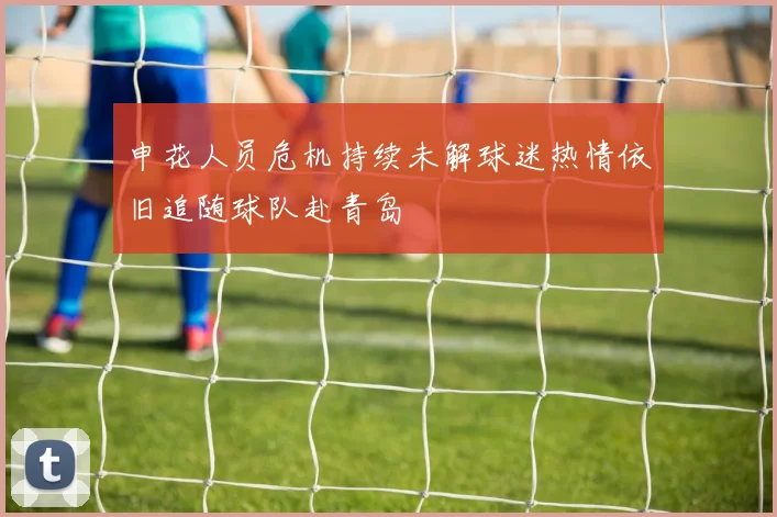 申花人员危机持续未解球迷热情依旧追随球队赴青岛