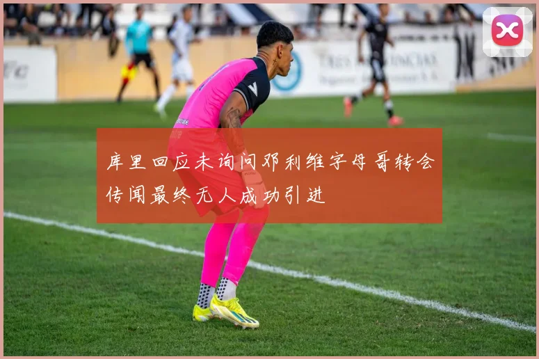 库里回应未询问邓利维字母哥转会传闻最终无人成功引进