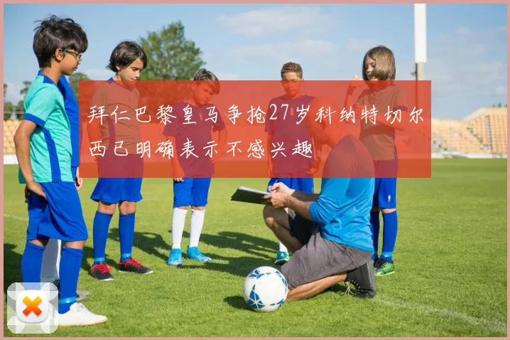 拜仁巴黎皇马争抢27岁科纳特切尔西已明确表示不感兴趣
