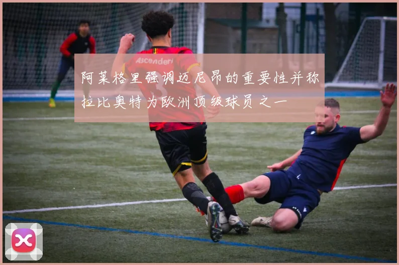 阿莱格里强调迈尼昂的重要性并称拉比奥特为欧洲顶级球员之一