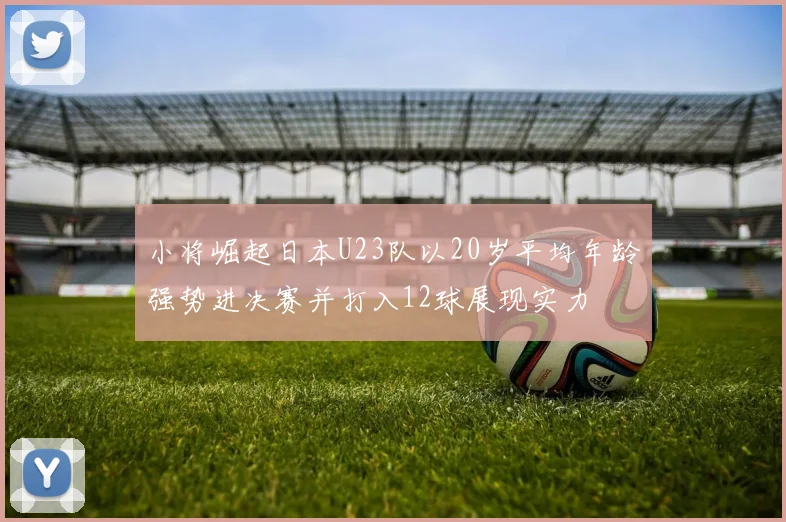 小将崛起日本U23队以20岁平均年龄强势进决赛并打入12球展现实力