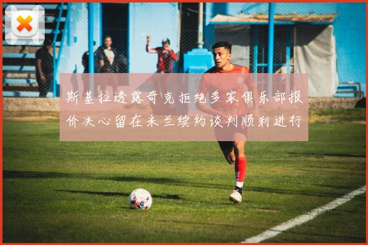斯基拉透露奇克拒绝多家俱乐部报价决心留在米兰续约谈判顺利进行