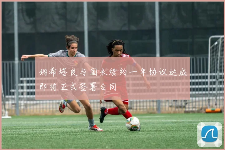 姆希塔良与国米续约一年协议达成即将正式签署合同