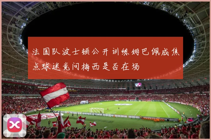 法国队波士顿公开训练姆巴佩成焦点球迷竟问梅西是否在场