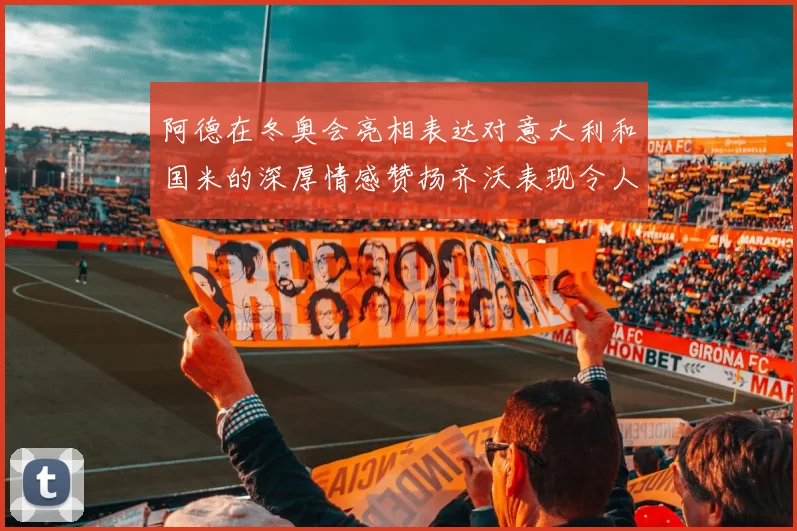 阿德在冬奥会亮相表达对意大利和国米的深厚情感赞扬齐沃表现令人惊喜