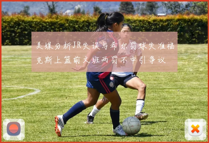 美媒分析JR失误与希尔罚球失准福克斯上篮前文班两罚不中引争议