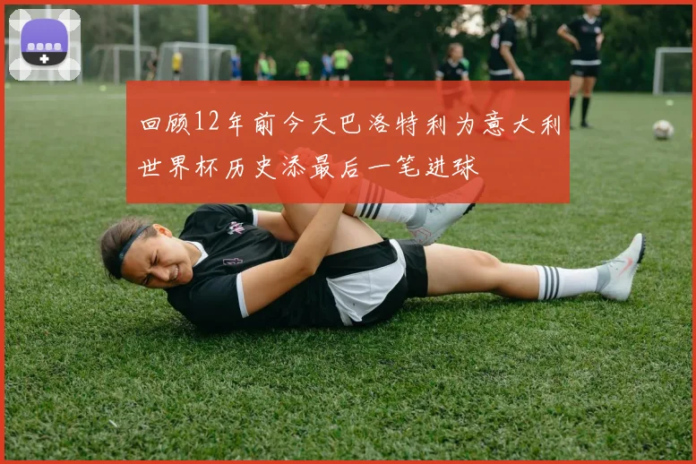 回顾12年前今天巴洛特利为意大利世界杯历史添最后一笔进球