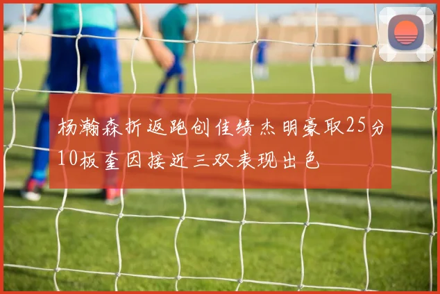 杨瀚森折返跑创佳绩杰明豪取25分10板奎因接近三双表现出色