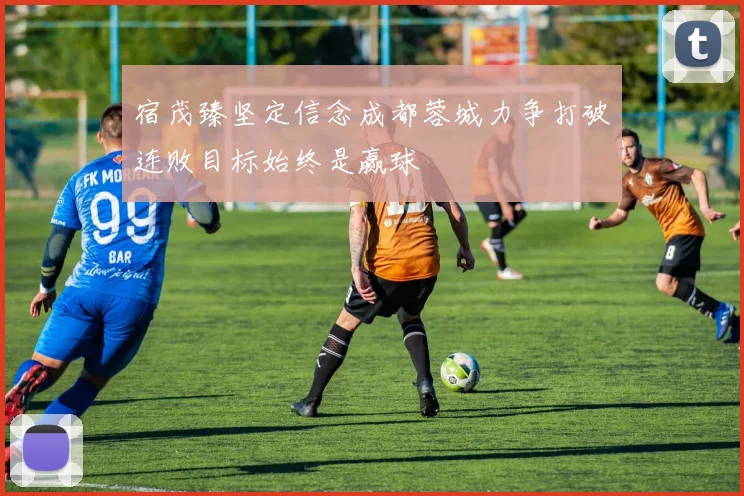 宿茂臻坚定信念成都蓉城力争打破连败目标始终是赢球