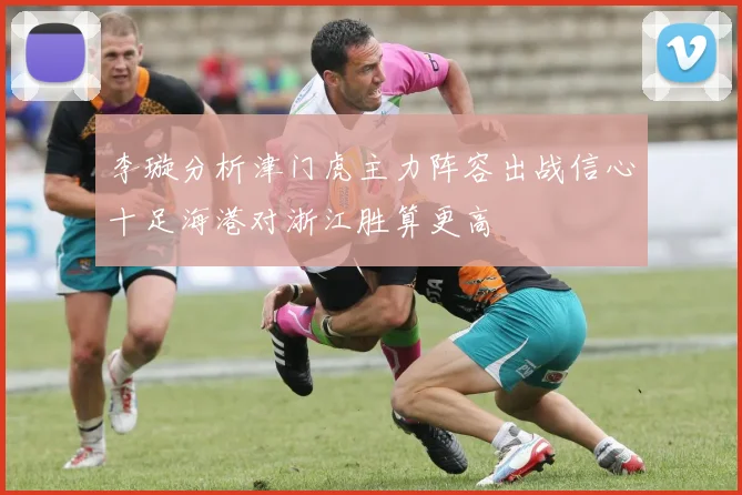 李璇分析津门虎主力阵容出战信心十足海港对浙江胜算更高