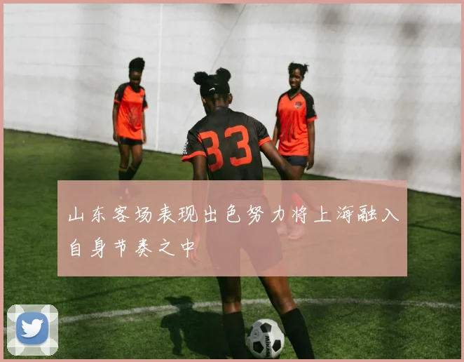 山东客场表现出色努力将上海融入自身节奏之中