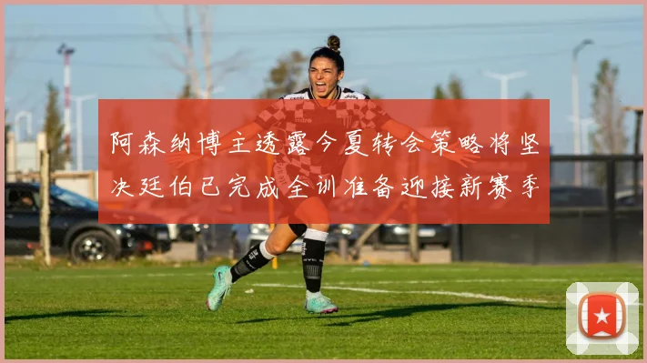 阿森纳博主透露今夏转会策略将坚决廷伯已完成全训准备迎接新赛季