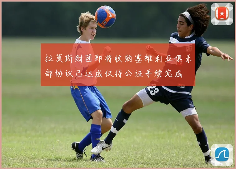拉莫斯财团即将收购塞维利亚俱乐部协议已达成仅待公证手续完成