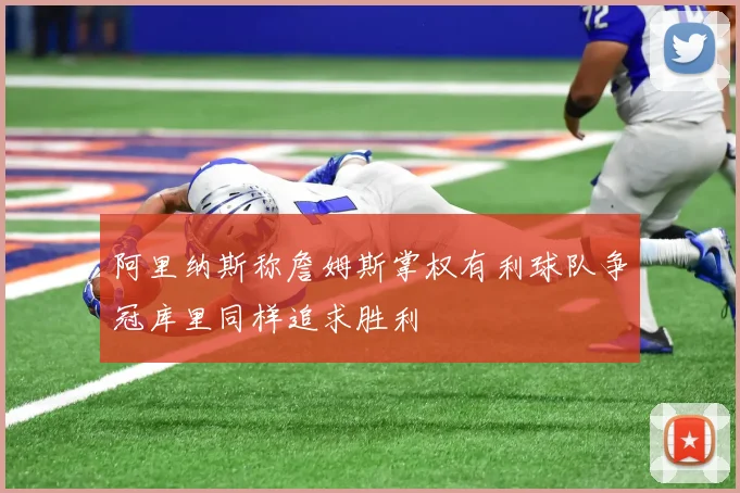 阿里纳斯称詹姆斯掌权有利球队争冠库里同样追求胜利