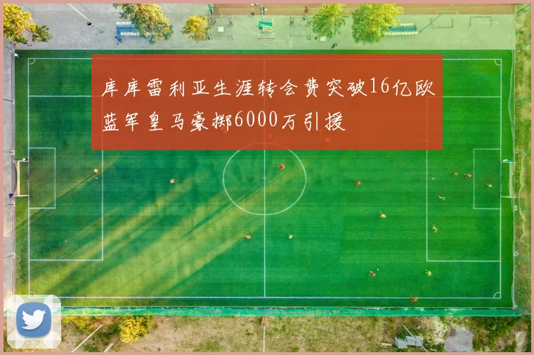 库库雷利亚生涯转会费突破16亿欧蓝军皇马豪掷6000万引援