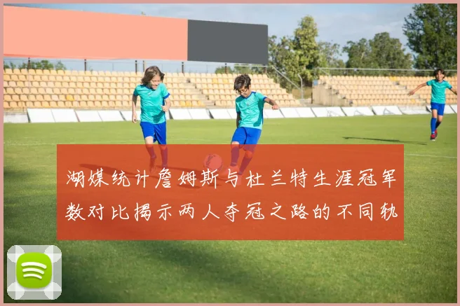 湖媒统计詹姆斯与杜兰特生涯冠军数对比揭示两人夺冠之路的不同轨迹
